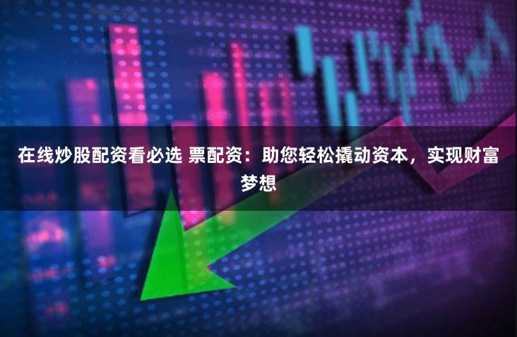 在线炒股配资看必选 票配资：助您轻松撬动资本，实现财富梦想